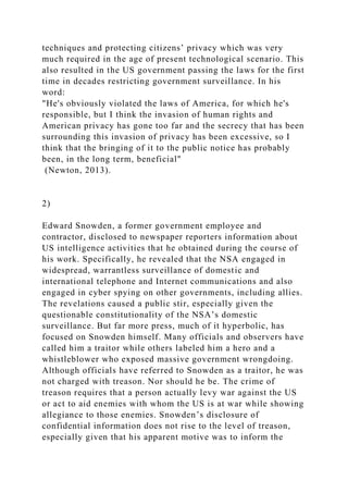 techniques and protecting citizens’ privacy which was very
much required in the age of present technological scenario. This
also resulted in the US government passing the laws for the first
time in decades restricting government surveillance. In his
word:
"He's obviously violated the laws of America, for which he's
responsible, but I think the invasion of human rights and
American privacy has gone too far and the secrecy that has been
surrounding this invasion of privacy has been excessive, so I
think that the bringing of it to the public notice has probably
been, in the long term, beneficial"
(Newton, 2013).
2)
Edward Snowden, a former government employee and
contractor, disclosed to newspaper reporters information about
US intelligence activities that he obtained during the course of
his work. Specifically, he revealed that the NSA engaged in
widespread, warrantless surveillance of domestic and
international telephone and Internet communications and also
engaged in cyber spying on other governments, including allies.
The revelations caused a public stir, especially given the
questionable constitutionality of the NSA’s domestic
surveillance. But far more press, much of it hyperbolic, has
focused on Snowden himself. Many officials and observers have
called him a traitor while others labeled him a hero and a
whistleblower who exposed massive government wrongdoing.
Although officials have referred to Snowden as a traitor, he was
not charged with treason. Nor should he be. The crime of
treason requires that a person actually levy war against the US
or act to aid enemies with whom the US is at war while showing
allegiance to those enemies. Snowden’s disclosure of
confidential information does not rise to the level of treason,
especially given that his apparent motive was to inform the
 