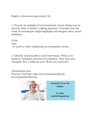 Reply to discussion questions(7,8)
1. Present an example of environmental racism, being sure to
provide links to further reading materials. Consider how the
work of sociologists might highlight and mitigate these social
problems.
Click
here
to watch a video explaining environmental racism.
2. Identify and describe a social movement. What is its
purpose? Integrate personal development. How have you
changed? Has it affected you? Were you involved?
Attachments area
Preview YouTube video Environmental Racism
Environmental Racism
 