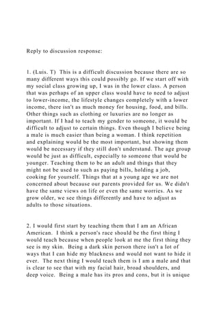 Reply to discussion response:
1. (Luis. T) This is a difficult discussion because there are so
many different ways this could possibly go. If we start off with
my social class growing up, I was in the lower class. A person
that was perhaps of an upper class would have to need to adjust
to lower-income, the lifestyle changes completely with a lower
income, there isn't as much money for housing, food, and bills.
Other things such as clothing or luxuries are no longer as
important. If I had to teach my gender to someone, it would be
difficult to adjust to certain things. Even though I believe being
a male is much easier than being a woman. I think repetition
and explaining would be the most important, but showing them
would be necessary if they still don't understand. The age group
would be just as difficult, especially to someone that would be
younger. Teaching them to be an adult and things that they
might not be used to such as paying bills, holding a job,
cooking for yourself. Things that at a young age we are not
concerned about because our parents provided for us. We didn't
have the same views on life or even the same worries. As we
grow older, we see things differently and have to adjust as
adults to those situations.
2. I would first start by teaching them that I am an African
American. I think a person's race should be the first thing I
would teach because when people look at me the first thing they
see is my skin. Being a dark skin person there isn't a lot of
ways that I can hide my blackness and would not want to hide it
ever. The next thing I would teach them is I am a male and that
is clear to see that with my facial hair, broad shoulders, and
deep voice. Being a male has its pros and cons, but it is unique
 