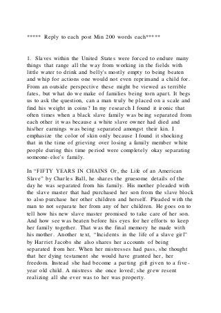 ***** Reply to each post Min 200 words each*****
1. Slaves within the United States were forced to endure many
things that range all the way from working in the fields with
little water to drink and belly's mostly empty to being beaten
and whip for actions one would not even reprimand a child for.
From an outside perspective these might be viewed as terrible
fates, but what do we make of families being torn apart. It begs
us to ask the question, can a man truly be placed on a scale and
find his weight in coins? In my research I found it ironic that
often times when a black slave family was being separated from
each other it was because a white slave owner had died and
his/her earnings was being separated amongst their kin. I
emphasize the color of skin only because I found it shocking
that in the time of grieving over losing a family member white
people during this time period were completely okay separating
someone-else's family.
In “FIFTY YEARS IN CHAINS Or, the Life of an American
Slave” by Charles Ball, he shares the gruesome details of the
day he was separated from his family. His mother pleaded with
the slave master that had purchased her son from the slave block
to also purchase her other children and herself. Pleaded with the
man to not separate her from any of her children. He goes on to
tell how his new slave master promised to take care of her son.
And how see was beaten before his eyes for her efforts to keep
her family together. That was the final memory he made with
his mother. Another text, “Incidents in the life of a slave girl”
by Harriet Jacobs she also shares her accounts of being
separated from her. When her mistresses had pass, she thought
that her dying testament she would have granted her, her
freedom. Instead she had become a parting gift given to a five-
year old child. A mistress she once loved; she grew resent
realizing all she ever was to her was property.
 