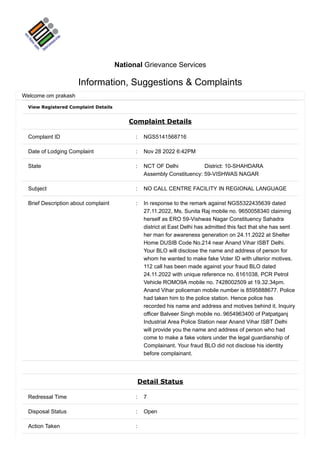 View Registered Complaint Details
Complaint Details
Complaint ID : NGS5141568716
Date of Lodging Complaint : Nov 28 2022 6:42PM
State : NCT OF Delhi District: 10-SHAHDARA
Assembly Constituency: 59-VISHWAS NAGAR
Subject : NO CALL CENTRE FACILITY IN REGIONAL LANGUAGE
Brief Description about complaint : In response to the remark against NGS5322435639 dated
27.11.2022, Ms. Sunita Raj mobile no. 9650058340 claiming
herself as ERO 59-Vishwas Nagar Constituency Sahadra
district at East Delhi has admitted this fact that she has sent
her man for awareness generation on 24.11.2022 at Shelter
Home DUSIB Code No.214 near Anand Vihar ISBT Delhi.
Your BLO will disclose the name and address of person for
whom he wanted to make fake Voter ID with ulterior motives.
112 call has been made against your fraud BLO dated
24.11.2022 with unique reference no. 6161038, PCR Petrol
Vehicle ROMO9A mobile no. 7428002509 at 19.32.34pm.
Anand Vihar policeman mobile number is 8595888677. Police
had taken him to the police station. Hence police has
recorded his name and address and motives behind it. Inquiry
officer Balveer Singh mobile no. 9654963400 of Patpatganj
Industrial Area Police Station near Anand Vihar ISBT Delhi
will provide you the name and address of person who had
come to make a fake voters under the legal guardianship of
Complainant. Your fraud BLO did not disclose his identity
before complainant.
Detail Status
Redressal Time : 7
Disposal Status : Open
Action Taken :
National Grievance Services
Information, Suggestions & Complaints
Welcome om prakash
 