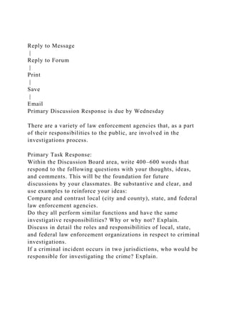 Reply to Message
|
Reply to Forum
|
Print
|
Save
|
Email
Primary Discussion Response is due by Wednesday
There are a variety of law enforcement agencies that, as a part
of their responsibilities to the public, are involved in the
investigations process.
Primary Task Response:
Within the Discussion Board area, write 400–600 words that
respond to the following questions with your thoughts, ideas,
and comments. This will be the foundation for future
discussions by your classmates. Be substantive and clear, and
use examples to reinforce your ideas:
Compare and contrast local (city and county), state, and federal
law enforcement agencies.
Do they all perform similar functions and have the same
investigative responsibilities? Why or why not? Explain.
Discuss in detail the roles and responsibilities of local, state,
and federal law enforcement organizations in respect to criminal
investigations.
If a criminal incident occurs in two jurisdictions, who would be
responsible for investigating the crime? Explain.
 