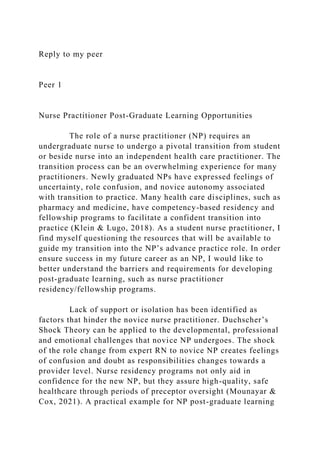 Reply to my peer
Peer 1
Nurse Practitioner Post-Graduate Learning Opportunities
The role of a nurse practitioner (NP) requires an
undergraduate nurse to undergo a pivotal transition from student
or beside nurse into an independent health care practitioner. The
transition process can be an overwhelming experience for many
practitioners. Newly graduated NPs have expressed feelings of
uncertainty, role confusion, and novice autonomy associated
with transition to practice. Many health care disciplines, such as
pharmacy and medicine, have competency-based residency and
fellowship programs to facilitate a confident transition into
practice (Klein & Lugo, 2018). As a student nurse practitioner, I
find myself questioning the resources that will be available to
guide my transition into the NP’s advance practice role. In order
ensure success in my future career as an NP, I would like to
better understand the barriers and requirements for developing
post-graduate learning, such as nurse practitioner
residency/fellowship programs.
Lack of support or isolation has been identified as
factors that hinder the novice nurse practitioner. Duchscher’s
Shock Theory can be applied to the developmental, professional
and emotional challenges that novice NP undergoes. The shock
of the role change from expert RN to novice NP creates feelings
of confusion and doubt as responsibilities changes towards a
provider level. Nurse residency programs not only aid in
confidence for the new NP, but they assure high-quality, safe
healthcare through periods of preceptor oversight (Mounayar &
Cox, 2021). A practical example for NP post-graduate learning
 
