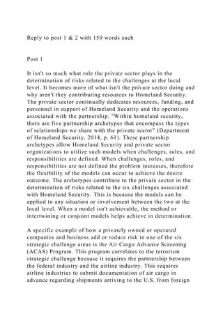 Reply to post 1 & 2 with 150 words each
Post 1
It isn't so much what role the private sector plays in the
determination of risks related to the challenges at the local
level. It becomes more of what isn't the private sector doing and
why aren't they contributing resources to Homeland Security.
The private sector continually dedicates resources, funding, and
personnel in support of Homeland Security and the operations
associated with the partnership. "Within homeland security,
there are five partnership archetypes that encompass the types
of relationships we share with the private sector" (Department
of Homeland Security, 2014, p. 61). These partnership
archetypes allow Homeland Security and private sector
organizations to utilize such models when challenges, roles, and
responsibilities are defined. When challenges, roles, and
responsibilities are not defined the problem increases, therefore
the flexibility of the models can occur to achieve the desire
outcome. The archetypes contribute to the private sector in the
determination of risks related to the six challenges associated
with Homeland Security. This is because the models can be
applied to any situation or involvement between the two at the
local level. When a model isn't achievable, the method or
intertwining or conjoint models helps achieve in determination.
A specific example of how a privately owned or operated
companies and business add or reduce risk in one of the six
strategic challenge areas is the Air Cargo Advance Screening
(ACAS) Program. This program correlates to the terrorism
strategic challenge because it requires the partnership between
the federal industry and the airline industry. This requires
airline industries to submit documentation of air cargo in
advance regarding shipments arriving to the U.S. from foreign
 