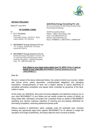 Page 1 of 16
WITHOUT PREJUDICE
Dated 27th June 2019
BY COURIER / E-MAIL
del2infinity Energy Consulting Pvt. Ltd.
(An accurate solution for Wind Power & Solar Power
Forecasting & Scheduling)
To
1. R. P. Thanebala
Advocate
Thanevala Terrace, 163 R.N.T. Marg
Indore 452001, Ph. 2527618
18/3/9 Kumud Ghosal Road,
Kolkata – 700057, West Bengal, India
Email: contact@del2infinity.xyz
Website: www.del2infinity.xyz;
Phone: 7760989341 || 9891770702 || 9990433149
2. RECONNECT Energy Solutions Pvt Ltd.
173, A Sector, Scheme No. 54 Indore
Indore MP 452010
3. RECONNECT Energy Solutions Pvt Ltd.
Krishik Sarvodaya Foundation 1st Floor, No
15, Golf View Road,Off Old Airport Road,
Kodihalli, Bangalore – 560008 Karnataka,
India Ph - 080 50473388 / 99
Sub: Reply to your legal notice dated June 12, 2019 (‘Notice’) sent on
behalf of your client M/s RECONNECT Energy Solutions Pvt Ltd.
(‘RECONNECT’)
Dear Sir,
We are in receipt of the above referenced Notice, the content of which are incorrect, riddled
with factual errors, patent absurdities, unsubstantiated allegations and damaging
imputations, misrepresentation of facts and a blatant attempt to coerce del2infinity to
wrongfully eliminating competition and appear either motivated by ignorance of the facts,
malice or worse.
At the outset, we, del2infinity, deny each and every allegation and statement made by you or
your client RECONNECT in your Notice and we hereby contest the content of Notice, as
being totally false, fabricated, concocted and a baseless threat on behalf of RECONNECT
exhibiting your devious malicious intentions of coercing and arm-twisting del2infinity for
eliminating competition, extracting additional business profit.
Without prejudice to del2infinity’s rights, available under the applicable laws, including
initiating any appropriate legal action against RECONNECT for an attempt to malign the
reputation and image of del2infinity, we hereby state the chain of events as below:
 