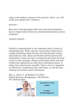 reply to the students response to the question below in a 150
words min and provide 1 reference
question :
How does a distinguishing of the terms data and information
bear an impact upon effectively communicating human resource
programs?
students response
Effective communication is very important when it comes to
interpreting data. When a person is given data without given
enough information about the data, the data becomes useless
and ineffective. Rue, Byars and Ibrahim (2016) mention that
information is when raw data is interpreted and meets the need
of one or more managers. People recieve data all the time and
without any explanation on what those information means, it
makes those data become unusable. That is why it is important
to effectively communicate data with others, so that the data
being given becomes useful information.
Rue, L., Byars, L. & Ibrahim, N. (2016).
Human Resource Management, 11th Ediction.
NY: McGraw-Hill.
 