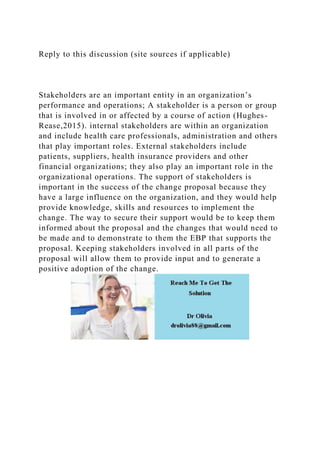 Reply to this discussion (site sources if applicable)
Stakeholders are an important entity in an organization’s
performance and operations; A stakeholder is a person or group
that is involved in or affected by a course of action (Hughes-
Rease,2015). internal stakeholders are within an organization
and include health care professionals, administration and others
that play important roles. External stakeholders include
patients, suppliers, health insurance providers and other
financial organizations; they also play an important role in the
organizational operations. The support of stakeholders is
important in the success of the change proposal because they
have a large influence on the organization, and they would help
provide knowledge, skills and resources to implement the
change. The way to secure their support would be to keep them
informed about the proposal and the changes that would need to
be made and to demonstrate to them the EBP that supports the
proposal. Keeping stakeholders involved in all parts of the
proposal will allow them to provide input and to generate a
positive adoption of the change.
 