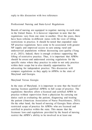 reply to this discussion with two references
Professional Nursing and State-Level Regulations
Boards of nursing are equipped to regulate nursing in each state
in the United States. It is however important to note that the
regulations vary from one state to another. Over the years, there
have been reforms in different states with the view of lifting
restrictions to practice. It should be noted that expanded state
NP practice regulations have come to be associated with greater
NP supply and improved access to care among rural and
underserved populations without decreasing care quality (Yang
et al., 2021). Indeed, there is enough evidence supporting the
lifting of restrictive practice. Thus, it is important that APRNs
should be aware and understand existing regulations for the
specific states where they practice in order to not only practice
within their scope but to also identify opportunities for
advocating for independent practice. This discussion will
compare regulations as they apply to APRNs in the state of
Maryland and Georgia.
Maryland Versus Georgia
In the state of Maryland, it is important to note that the board of
nursing licenses qualified APRNs to full scope of practice. The
regulations therefore allow a licensed and certified APRN to
practice without supervision from a physician by carrying out
duties such as evaluating the patient, diagnosing and treating
the patient (American Association of Nurse Practitioners, 2021).
On the other hand, the board of nursing of Georgia State allows
restricted scope of practice for APRNs who are licensed and
certified to practice within the state. This means that the
licensure laws and regulations provided by the board of nursing
restrict the APRN’s ability to be involved in at least one
 