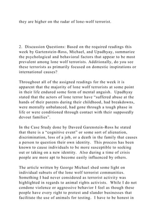 they are higher on the radar of lone-wolf terrorist.
2. Discussion Questions: Based on the required readings this
week by Gartenstein-Ross, Michael, and Upadhyay, summarize
the psychological and behavioral factors that appear to be most
prevalent among lone wolf terrorists. Additionally, do you see
these terrorists as primarily focused on domestic inspirations or
international causes?
Throughout all of the assigned readings for the week it is
apparent that the majority of lone wolf terrorists at some point
in their life endured some form of mental anguish. Upadhyay
stated that the actors of lone terror have “suffered abuse at the
hands of their parents during their childhood, had breakdowns,
were mentally unbalanced, had gone through a tough phase in
life or were conditioned through contact with their supposedly
devout families”.
In the Case Study done by Daveed Garenstein-Ross he stated
that there is a “cognitive event” or some sort of alienation,
discrimination, loss of a job, or a death in the family that causes
a person to question their own identity. This process has been
known to cause individuals to be more susceptible to seeking
out or taking on a new identity. Also during a time of crisis
people are more apt to become easily influenced by others.
The article written by George Michael shed some light on
individual subsets of the lone wolf terrorist communities.
Something I had never considered as terrorist activity was
highlighted in regards to animal rights activists. While I do not
condone violence or aggressive behavior I feel as though these
people have every right to protest and slander businesses that
facilitate the use of animals for testing. I have to be honest in
 