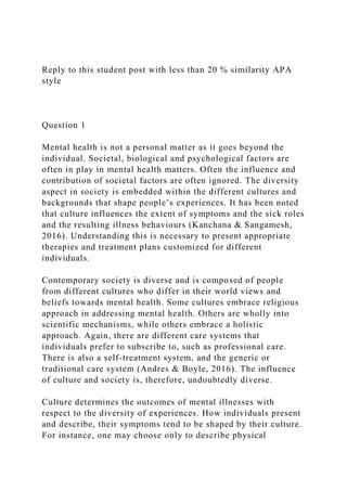 Reply to this student post with less than 20 % similarity APA
style
Question 1
Mental health is not a personal matter as it goes beyond the
individual. Societal, biological and psychological factors are
often in play in mental health matters. Often the influence and
contribution of societal factors are often ignored. The diversity
aspect in society is embedded within the different cultures and
backgrounds that shape people’s experiences. It has been noted
that culture influences the extent of symptoms and the sick roles
and the resulting illness behaviours (Kanchana & Sangamesh,
2016). Understanding this is necessary to present appropriate
therapies and treatment plans customized for different
individuals.
Contemporary society is diverse and is composed of people
from different cultures who differ in their world views and
beliefs towards mental health. Some cultures embrace religious
approach in addressing mental health. Others are wholly into
scientific mechanisms, while others embrace a holistic
approach. Again, there are different care systems that
individuals prefer to subscribe to, such as professional care.
There is also a self-treatment system, and the generic or
traditional care system (Andres & Boyle, 2016). The influence
of culture and society is, therefore, undoubtedly diverse.
Culture determines the outcomes of mental illnesses with
respect to the diversity of experiences. How individuals present
and describe, their symptoms tend to be shaped by their culture.
For instance, one may choose only to describe physical
 