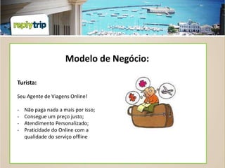 Modelo de Negócio:

Turista:

Seu Agente de Viagens Online!

-   Não paga nada a mais por isso;
-   Consegue um preço justo;
-   Atendimento Personalizado;
-   Praticidade do Online com a
    qualidade do serviço offline
 