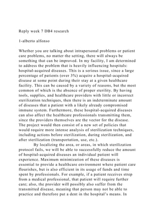 Reply week 7 DB4 research
1-alberto alfonso
Whether you are talking about intrapersonal problems or patient
care problems, no matter the setting, there will always be
something that can be improved. In my facility, I am determined
to address the problem that is heavily influencing hospitals:
hospital-acquired diseases. This is a serious issue, since a large
percentage of patients (over 3%) acquire a hospital-acquired
disease at some point during their stay at a given healthcare
facility. This can be caused by a variety of reasons, but the most
common of which is the absence of proper sterility. By having
tools, supplies, and healthcare providers with little or incorrect
sterilization techniques, then there is an indeterminate amount
of diseases that a patient with a likely already compromised
immune system. Furthermore, these hospital-acquired diseases
can also affect the healthcare professionals transmitting them,
since the providers themselves are the vector for the disease.
The project would then consist of a new set of policies that
would require more intense analysis of sterilization techniques,
including actions before sterilization, during sterilization, and
after sterilization (transportation, use, etc.).
By localizing the area, or areas, in which sterilization
protocol fails, we will be able to successfully reduce the amount
of hospital-acquired diseases an individual patient will
experience. Maximum minimization of these diseases is
essential to provide a healthcare environment where patient care
flourishes, but is also efficient in its usage of funds and time
spent by professionals. For example, if a patient receives strep
from a medical professional, that patient will require further
care; also, the provider will possibly also suffer from the
transmitted disease, meaning that person may not be able to
practice and therefore put a dent in the hospital’s means. In
 