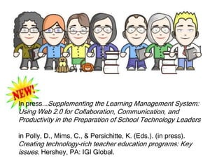 In press...Supplementing the Learning Management System:
Using Web 2.0 for Collaboration, Communication, and
Productivity in the Preparation of School Technology Leaders

in Polly, D., Mims, C., & Persichitte, K. (Eds.). (in press).
Creating technology-rich teacher education programs: Key
issues. Hershey, PA: IGI Global.
 