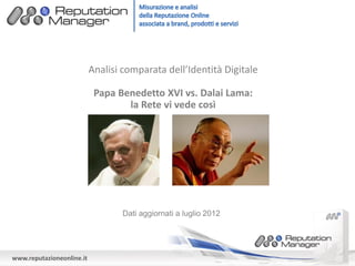 Analisi comparata dell’Identità Digitale

                            Papa Benedetto XVI vs. Dalai Lama:
                                   la Rete vi vede così




                                   Dati aggiornati a luglio 2012




www.reputazioneonline.it
 