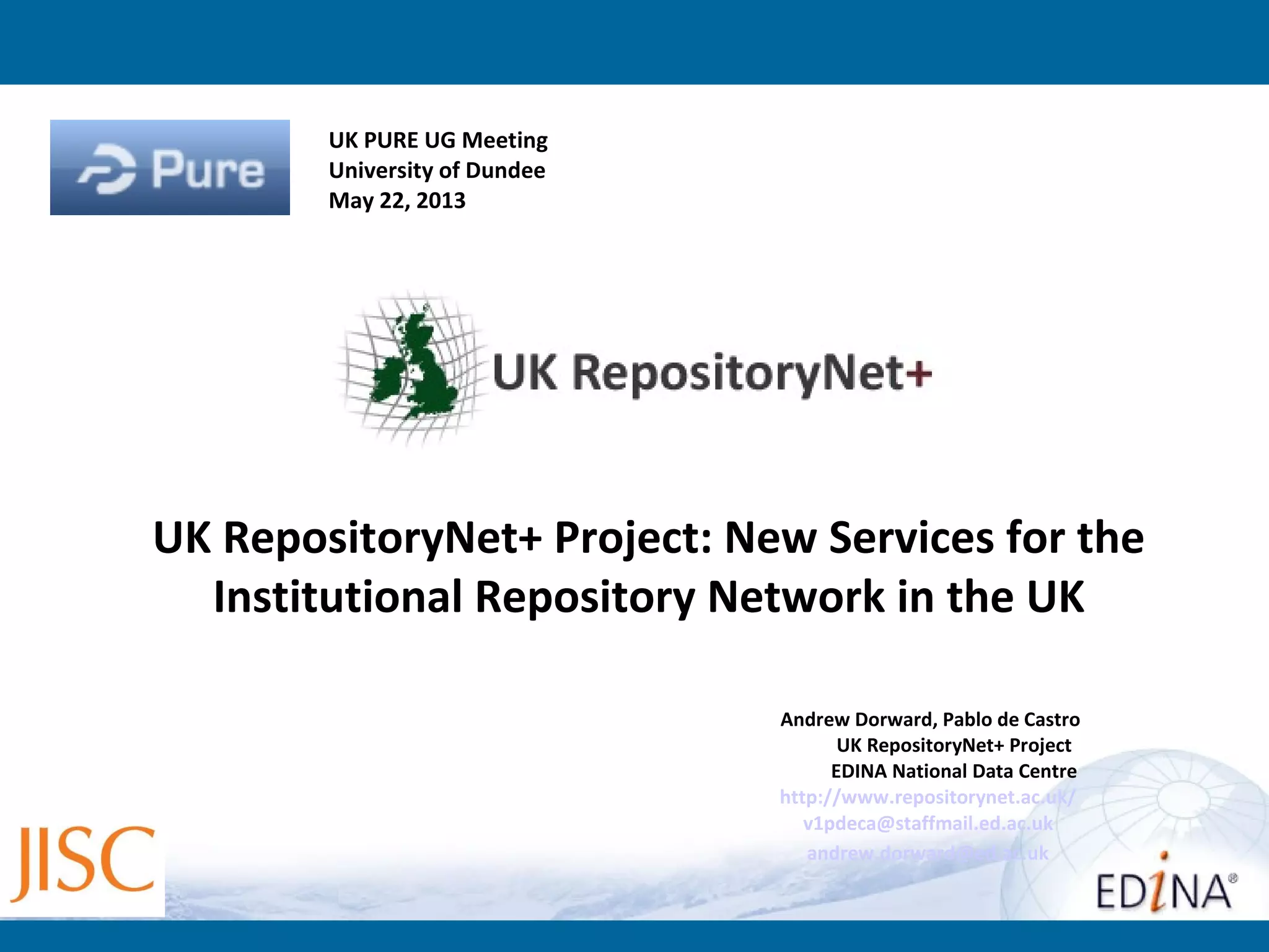 Andrew Dorward, Pablo de Castro
UK RepositoryNet+ Project
EDINA National Data Centre
http://www.repositorynet.ac.uk/
v1pdeca@staffmail.ed.ac.uk
andrew.dorward@ed.ac.uk
UK RepositoryNet+ Project: New Services for the
Institutional Repository Network in the UK
UK PURE UG Meeting
University of Dundee
May 22, 2013