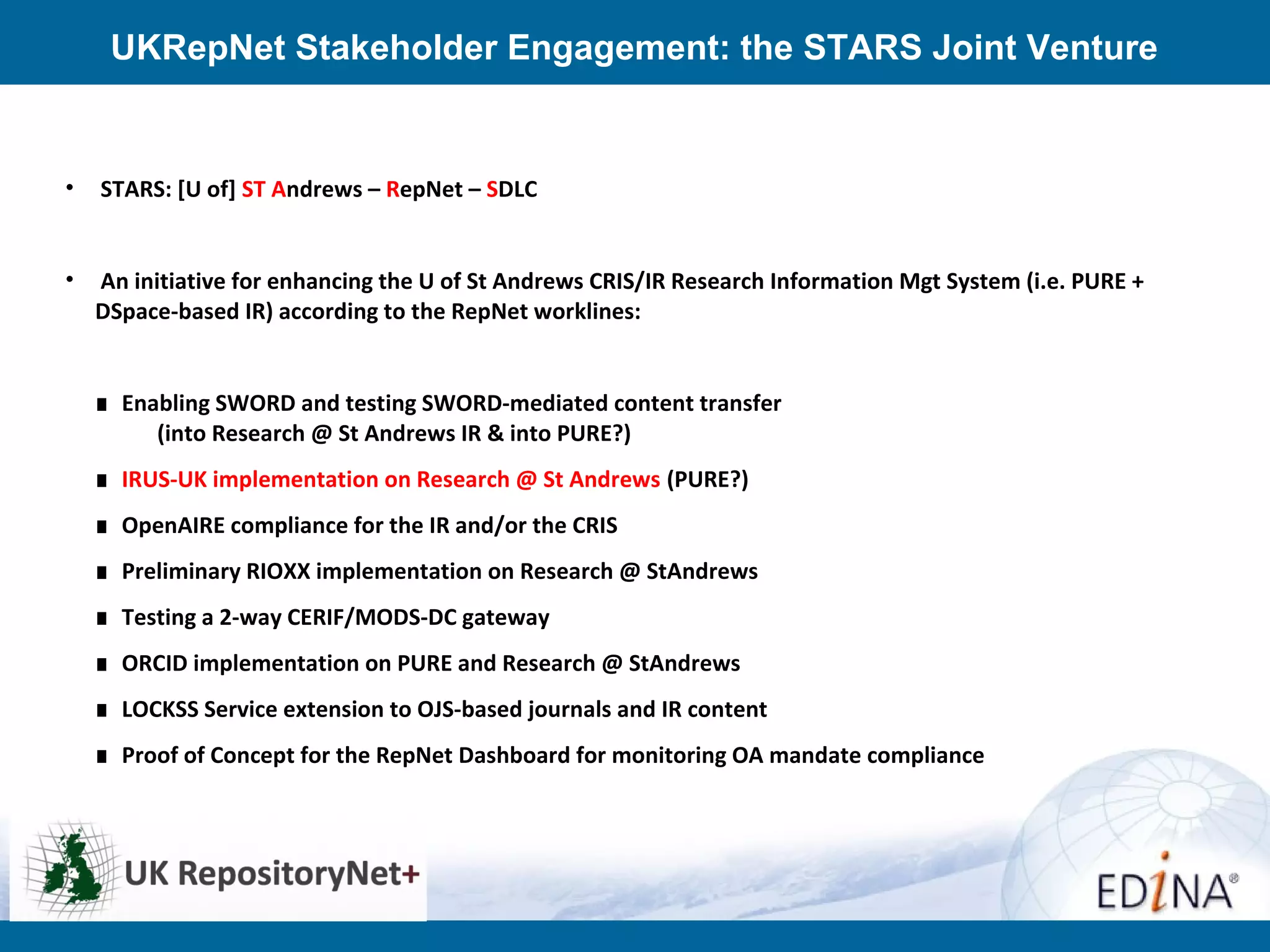 UKRepNet Stakeholder Engagement: the STARS Joint Venture
• STARS: [U of] ST Andrews – RepNet – SDLC
• An initiative for enhancing the U of St Andrews CRIS/IR Research Information Mgt System (i.e. PURE +
DSpace-based IR) according to the RepNet worklines:
∎ Enabling SWORD and testing SWORD-mediated content transfer
(into Research @ St Andrews IR & into PURE?)
∎ IRUS-UK implementation on Research @ St Andrews (PURE?)
∎ OpenAIRE compliance for the IR and/or the CRIS
∎ Preliminary RIOXX implementation on Research @ StAndrews
∎ Testing a 2-way CERIF/MODS-DC gateway
∎ ORCID implementation on PURE and Research @ StAndrews
∎ LOCKSS Service extension to OJS-based journals and IR content
∎ Proof of Concept for the RepNet Dashboard for monitoring OA mandate compliance
 