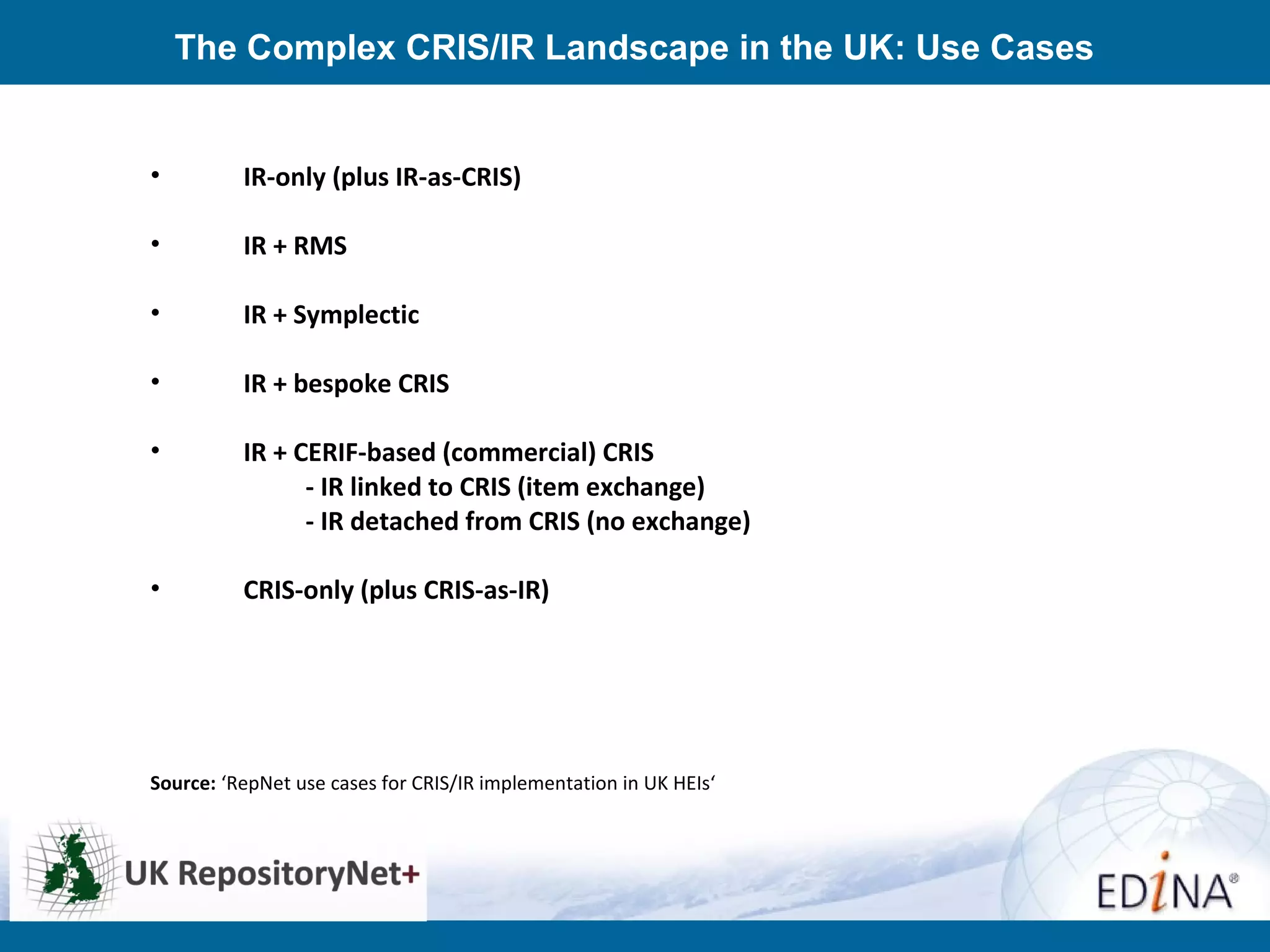 The Complex CRIS/IR Landscape in the UK: Use Cases
• IR-only (plus IR-as-CRIS)
• IR + RMS
• IR + Symplectic
• IR + bespoke CRIS
• IR + CERIF-based (commercial) CRIS
- IR linked to CRIS (item exchange)
- IR detached from CRIS (no exchange)
• CRIS-only (plus CRIS-as-IR)
Source: ‘RepNet use cases for CRIS/IR implementation in UK HEIs‘