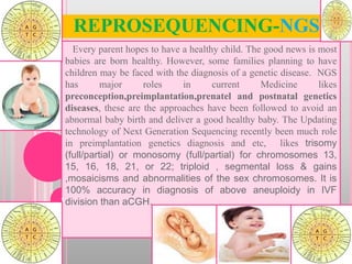 REPROSEQUENCING-NGS
Every parent hopes to have a healthy child. The good news is most
babies are born healthy. However, some families planning to have
children may be faced with the diagnosis of a genetic disease. NGS
has major roles in current Medicine likes
preconception,preimplantation,prenatel and postnatal genetics
diseases, these are the approaches have been followed to avoid an
abnormal baby birth and deliver a good healthy baby. The Updating
technology of Next Generation Sequencing recently been much role
in preimplantation genetics diagnosis and etc, likes trisomy
(full/partial) or monosomy (full/partial) for chromosomes 13,
15, 16, 18, 21, or 22; triploid , segmental loss & gains
,mosaicisms and abnormalities of the sex chromosomes. It is
100% accuracy in diagnosis of above aneuploidy in IVF
division than aCGH.1
 