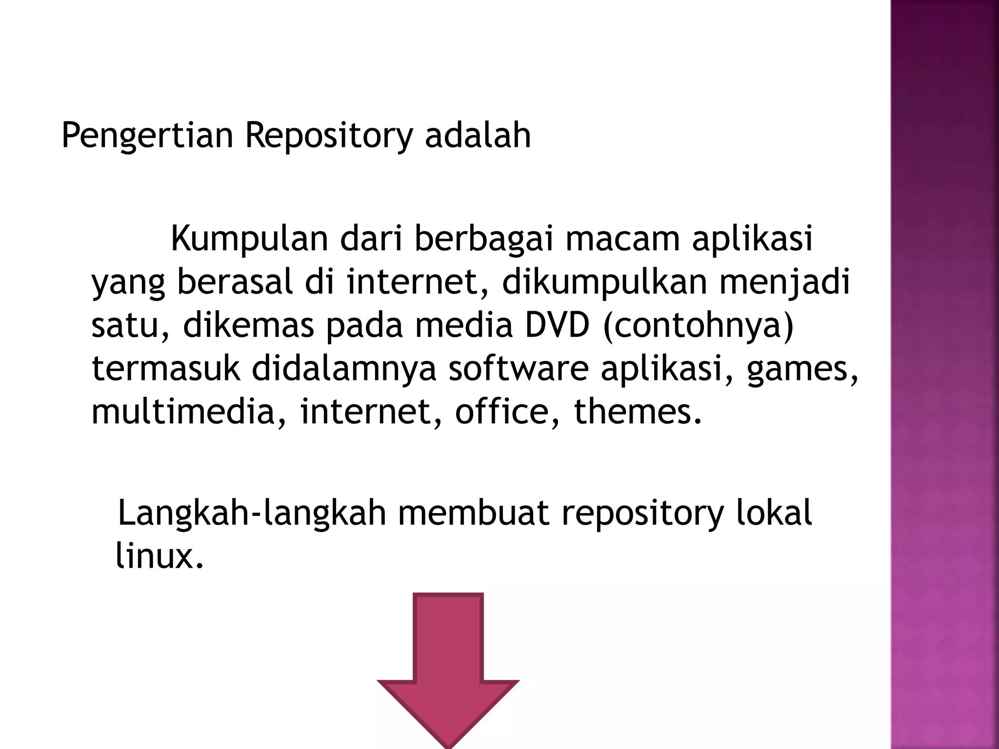 Pengertian Repository adalah
Kumpulan dari berbagai macam aplikasi
yang berasal di internet, dikumpulkan menjadi
satu, dikemas pada media DVD (contohnya)
termasuk didalamnya software aplikasi, games,
multimedia, internet, office, themes.
Langkah-langkah membuat repository lokal
linux.
 