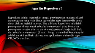 Apa itu Repository?
Repository adalah merupakan tempat penyimpanan ratusan aplikasi
atau program yang telah diatur sedemikian rupa dan tersedia untuk
dapat diakses melalui internet. Bisa dibilang Repository ini adalah
paket-paket khusus untuk sebuah sistem operasi yang kemudian
paket-paket tersebut diinstal untuk mendapatkan kinerja lebih baik
dari sebuah sistem operasi (Linux). Fungsi utama dari Repository ini
adalah untuk installasi software atau aplikasi melalui media seperti
CD,DVD, dan Lan.
 