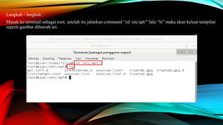Langkah - langkah :
Masuk ke terminal sebagai root, setelah itu jalankan command “cd /etc/apt/” lalu “ls” maka akan keluar tampilan
seperti gambar dibawah ini.
 