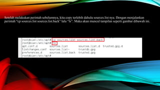 Setelah melakukan perintah sebelumnya, kita copy terlebih dahulu sources.list nya. Dengan menjalankan
perintah “cp sources.list sources.list.back” lalu “ls”. Maka akan muncul tampilan seperti gambar dibawah ini.
 