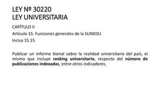 LEY Nº 30220
LEY UNIVERSITARIA
CAPÍTULO II
Artículo 15. Funciones generales de la SUNEDU
Inciso 15.15
Publicar un informe bienal sobre la realidad universitaria del país, el
mismo que incluye ranking universitario, respecto del número de
publicaciones indexadas, entre otros indicadores.
 