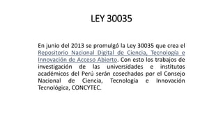 LEY 30035
En junio del 2013 se promulgó la Ley 30035 que crea el
Repositorio Nacional Digital de Ciencia, Tecnología e
Innovación de Acceso Abierto. Con esto los trabajos de
investigación de las universidades e institutos
académicos del Perú serán cosechados por el Consejo
Nacional de Ciencia, Tecnología e Innovación
Tecnológica, CONCYTEC.
 