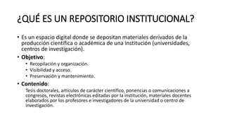 ¿QUÉ ES UN REPOSITORIO INSTITUCIONAL?
• Es un espacio digital donde se depositan materiales derivados de la
producción científica o académica de una institución (universidades,
centros de investigación).
• Objetivo:
• Recopilación y organización.
• Visibilidad y acceso.
• Preservación y mantenimiento.
• Contenido:
Tesis doctorales, artículos de carácter científico, ponencias o comunicaciones a
congresos, revistas electrónicas editadas por la institución, materiales docentes
elaborados por los profesores e investigadores de la universidad o centro de
investigación.
 