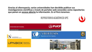 Gracias al ciberespacio, varias universidades han decidido publicar sus
investigaciones científicas a través de portales web conocidos como repositorios
que ponen en acceso abierto la información. En el Perú tenemos:
 
