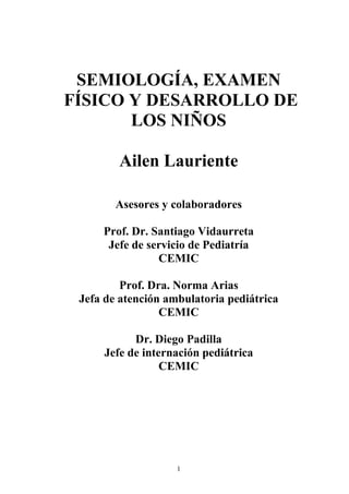 1
SEMIOLOGÍA, EXAMEN
FÍSICO Y DESARROLLO DE
LOS NIÑOS
Ailen Lauriente
Asesores y colaboradores
Prof. Dr. Santiago Vidaurreta
Jefe de servicio de Pediatría
CEMIC
Prof. Dra. Norma Arias
Jefa de atención ambulatoria pediátrica
CEMIC
Dr. Diego Padilla
Jefe de internación pediátrica
CEMIC
 