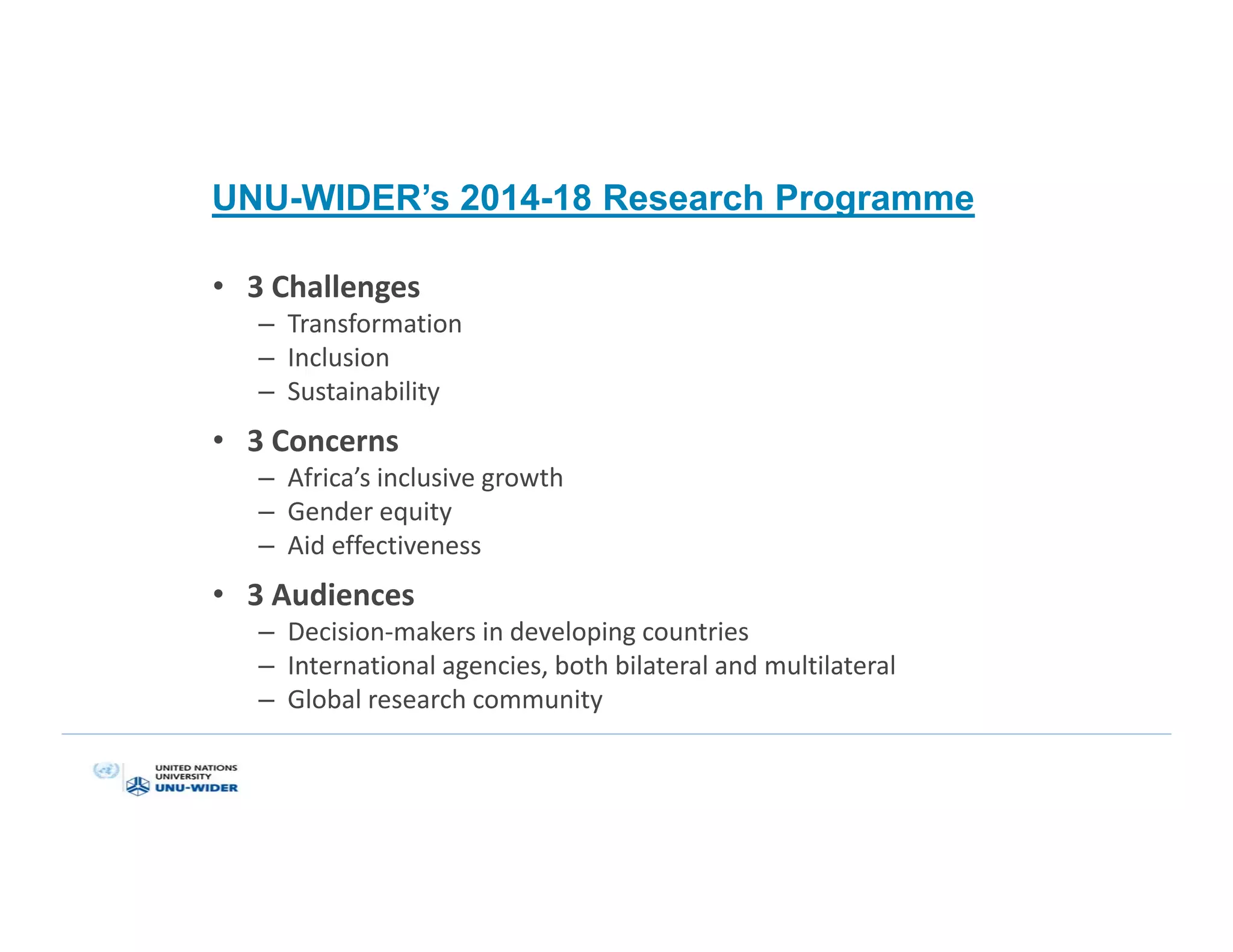 UNU-WIDER’s 2014-18 Research Programme
• 3 Challenges
– Transformation
– Inclusion
– Sustainability
• 3 Concerns
– Africa’s inclusive growth
– Gender equity
– Aid effectiveness
• 3 Audiences
– Decision-makers in developing countries
– International agencies, both bilateral and multilateral
– Global research community
 