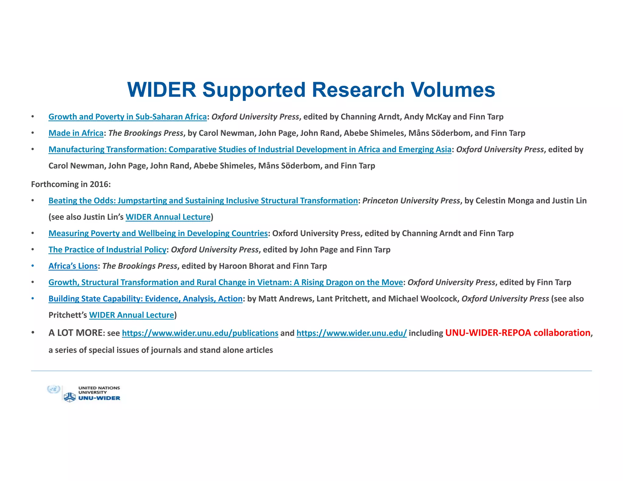 WIDER Supported Research Volumes
• Growth and Poverty in Sub-Saharan Africa: Oxford University Press, edited by Channing Arndt, Andy McKay and Finn Tarp
• Made in Africa: The Brookings Press, by Carol Newman, John Page, John Rand, Abebe Shimeles, Måns Söderbom, and Finn Tarp
• Manufacturing Transformation: Comparative Studies of Industrial Development in Africa and Emerging Asia: Oxford University Press, edited by
Carol Newman, John Page, John Rand, Abebe Shimeles, Måns Söderbom, and Finn Tarp
Forthcoming in 2016:
• Beating the Odds: Jumpstarting and Sustaining Inclusive Structural Transformation: Princeton University Press, by Celestin Monga and Justin Lin
(see also Justin Lin’s WIDER Annual Lecture)
• Measuring Poverty and Wellbeing in Developing Countries: Oxford University Press, edited by Channing Arndt and Finn Tarp
• The Practice of Industrial Policy: Oxford University Press, edited by John Page and Finn Tarp
• Africa’s Lions: The Brookings Press, edited by Haroon Bhorat and Finn Tarp
• Growth, Structural Transformation and Rural Change in Vietnam: A Rising Dragon on the Move: Oxford University Press, edited by Finn Tarp
• Building State Capability: Evidence, Analysis, Action: by Matt Andrews, Lant Pritchett, and Michael Woolcock, Oxford University Press (see also
Pritchett’s WIDER Annual Lecture)
• A LOT MORE: see https://www.wider.unu.edu/publications and https://www.wider.unu.edu/ including UNU-WIDER-REPOA collaboration,
a series of special issues of journals and stand alone articles
 