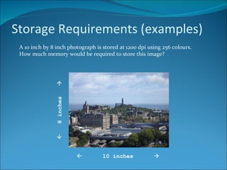 Storage Requirements (examples) A 10 inch by 8 inch photograph is stored at 1200 dpi using 256 colours. How much memory would be required to store this image?    10 inches      8 inches   