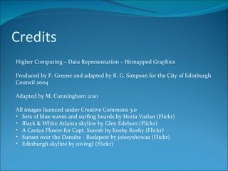 Credits Higher Computing – Data Representation – Bitmapped Graphics Produced by P. Greene and adapted by R. G. Simpson for the City of Edinburgh Council 2004 Adapted by M. Cunningham 2010 All images licenced under Creative Commons 3.0 Sets of blue waves and surfing boards by Horia Varlan (Flickr) Black & White Atlanta skyline by Glen Edelson (Flickr) A Cactus Flower for Capt. Suresh by Koshy Koshy (Flickr) Sunset over the Danube - Budapest by joiseyshowaa (Flickr) Edinburgh skyline by rovingI (Flickr)  