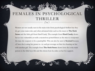 FEMALES IN PSYCHOLOGICAL
THRILLER
Women are not usually seen in the main roles from psychological thrillers but they
do get some main roles and other advanced roles such as the mum in The Sixth
Sense and the little girl from Hard Candy. The example from Hard Candy shows
her as very vulnerable yet with a mysterious powerfulness as she tries to overpower
the man she suspects to be a paedophile. This can also be seen in Scorned because
of how she is using her power to try and get revenge on him for cheating on her
with another girl. The example from The Sixth Sense shows how she is the main
person in the little boys life and this shows how he relies on her for support.
 