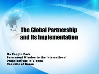 The Global Partnership
and Its Implementation
Ms Eun-jin Park
Permanent Mission to the International
Organizations in Vienna
Republic of Korea
 