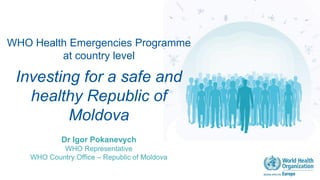 WHO Health Emergencies Programme
at country level
Investing for a safe and
healthy Republic of
Moldova
Dr Igor Pokanevych
WHO Representative
WHO Country Office – Republic of Moldova
 