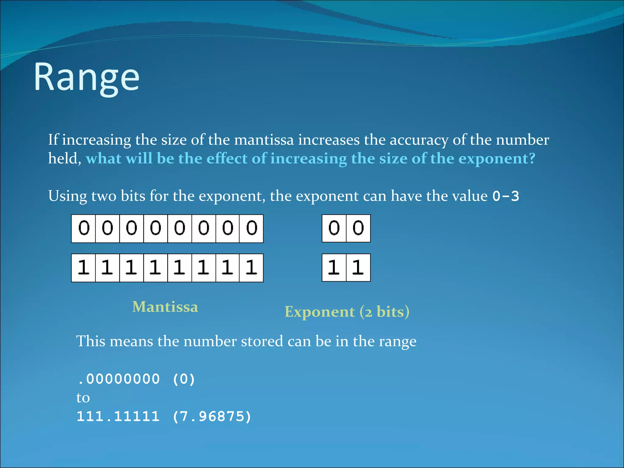 Range If increasing the size of the mantissa increases the accuracy of the number held,  what will be the effect of increasing the size of the exponent? Using two bits for the exponent, the exponent can have the value  0-3 Mantissa Exponent (2 bits) This means the number stored can be in the range .00000000 (0)  to 111.11111 (7.96875) 