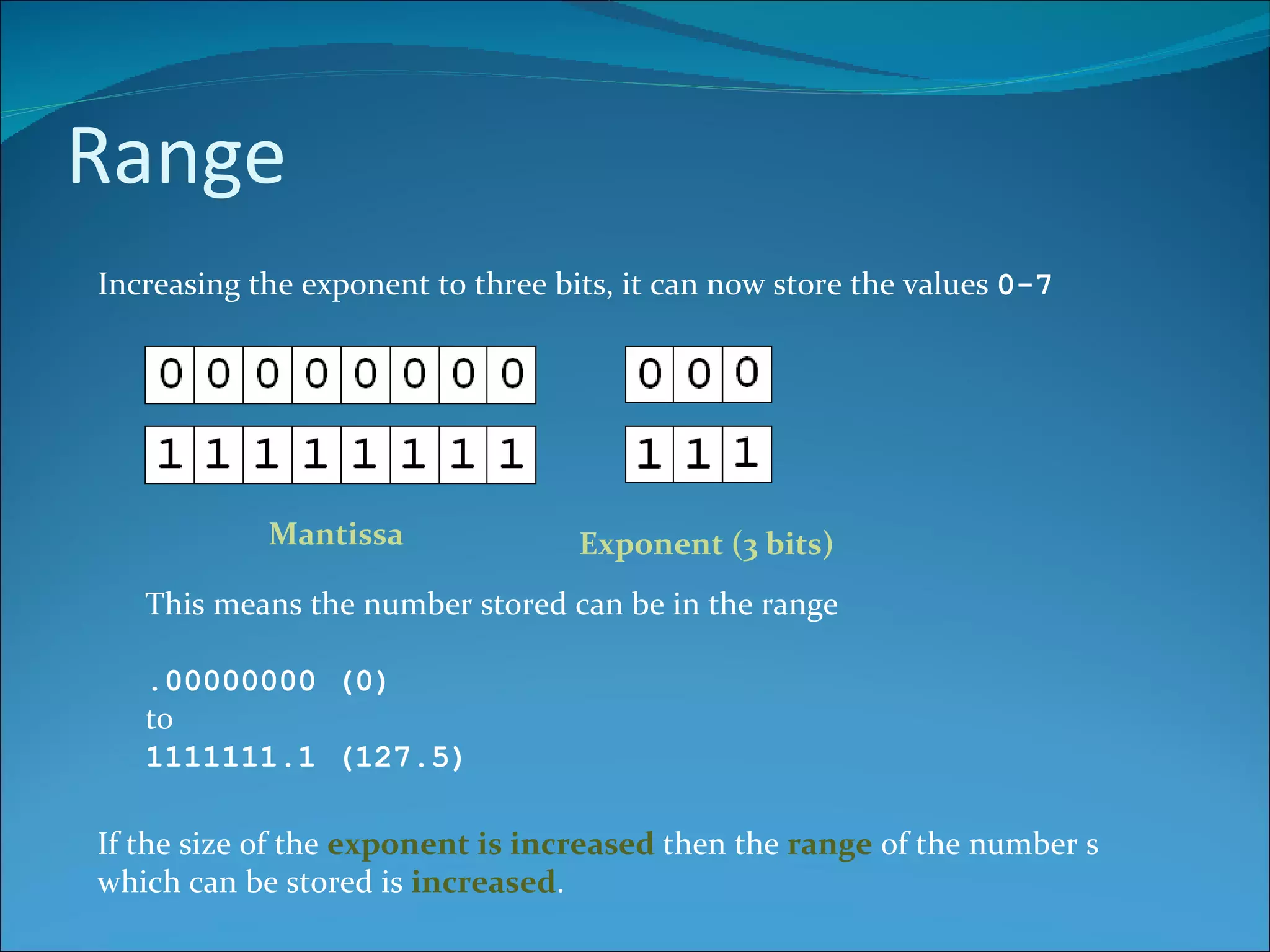 Range Increasing the exponent to three bits, it can now store the values  0-7 Mantissa Exponent (3 bits) This means the number stored can be in the range .00000000 (0)  to 1111111.1 (127.5) If the size of the  exponent is increased  then the  range  of the number s which can be stored is  increased . 