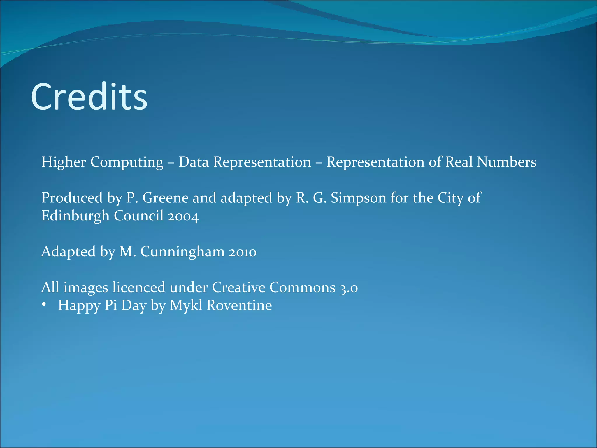 Credits Higher Computing – Data Representation – Representation of Real Numbers Produced by P. Greene and adapted by R. G. Simpson for the City of Edinburgh Council 2004 Adapted by M. Cunningham 2010 All images licenced under Creative Commons 3.0 Happy Pi Day by Mykl Roventine 
