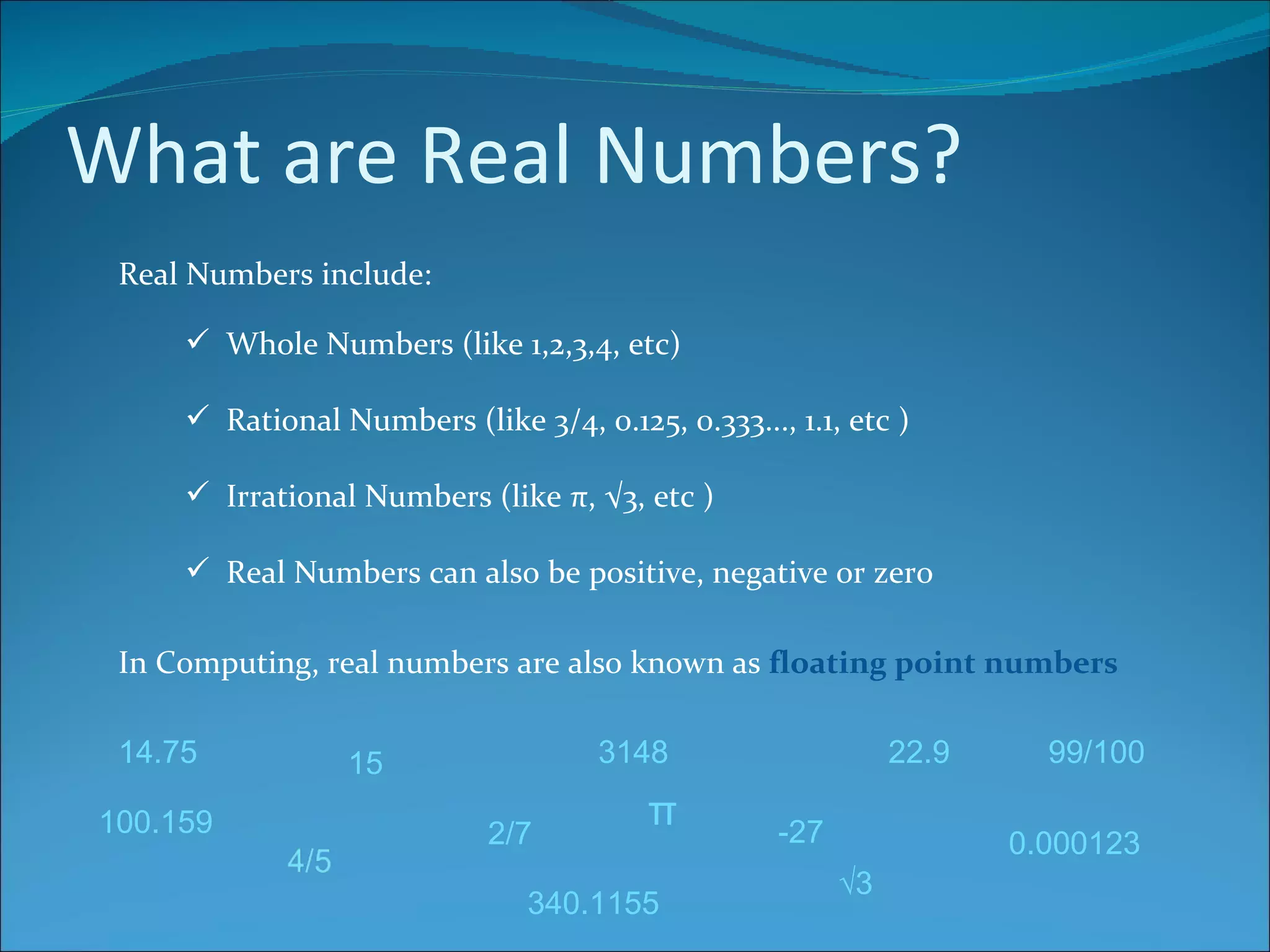 What are Real Numbers? Real Numbers include: Whole Numbers (like 1,2,3,4, etc) Rational Numbers (like 3/4, 0.125, 0.333..., 1.1, etc ) Irrational Numbers (like π, √3, etc ) Real Numbers can also be positive, negative or zero 15 3148 -27 2/7 99/100 14.75 0.000123 100.159 π √ 3 340.1155 22.9 In Computing, real numbers are also known as  floating point numbers 