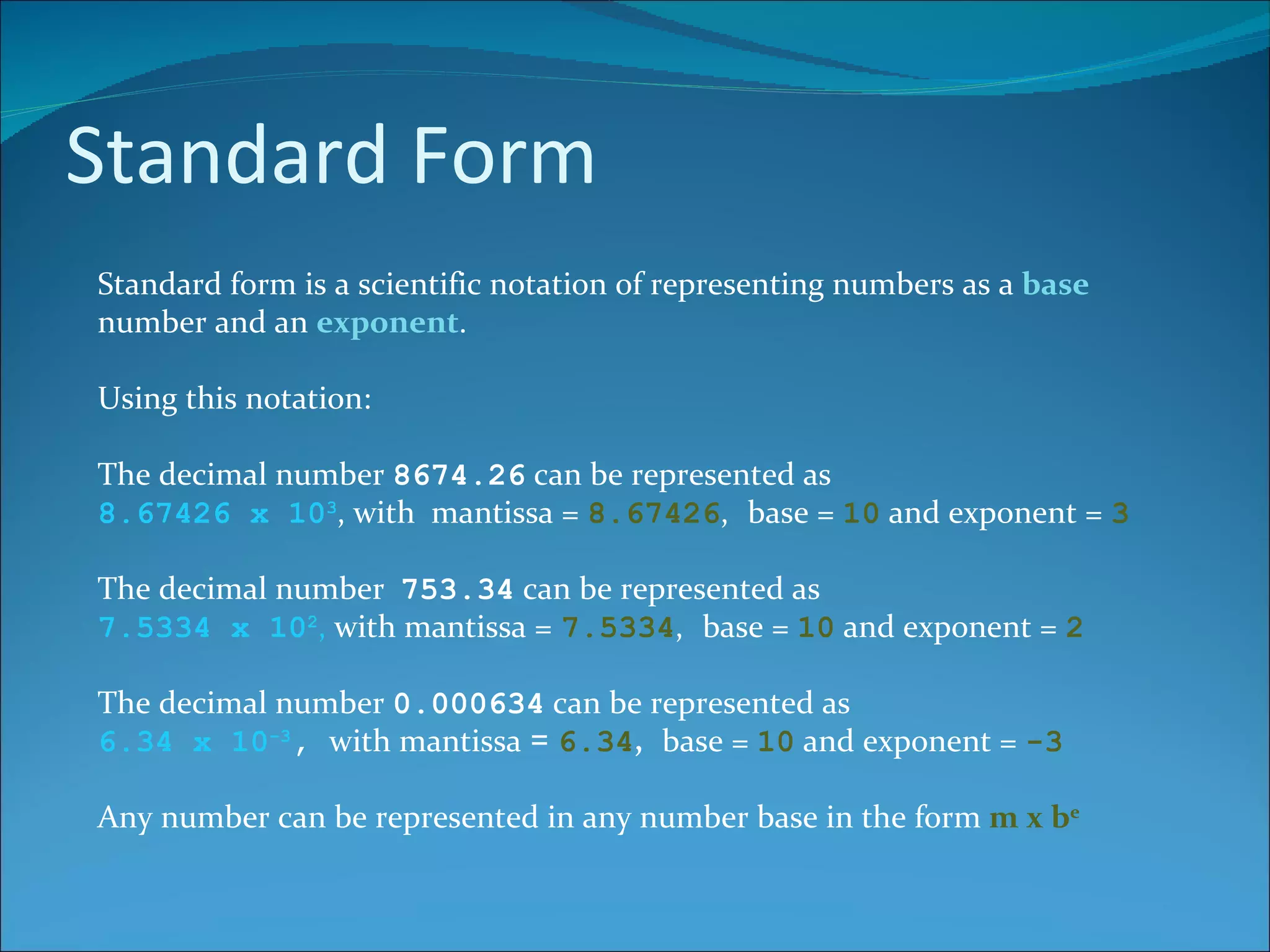 Standard Form Standard form is a scientific notation of representing numbers as a  base  number and an  exponent . Using this notation: The decimal number  8674.26  can be represented as 8.67426 x 10 3 , with  mantissa =  8.67426 ,   base =  10  and exponent =  3 The decimal number  753.34  can be represented as 7.5334 x 10 2 ,  with  mantissa =   7.5334 ,   base =  10  and exponent =  2 The decimal number  0.000634  can be represented as 6.34 x 10 -3 ,  with mantissa  =  6.34 ,   base =  10  and exponent =  -3 Any number can be represented in any number base in the form  m x b e 