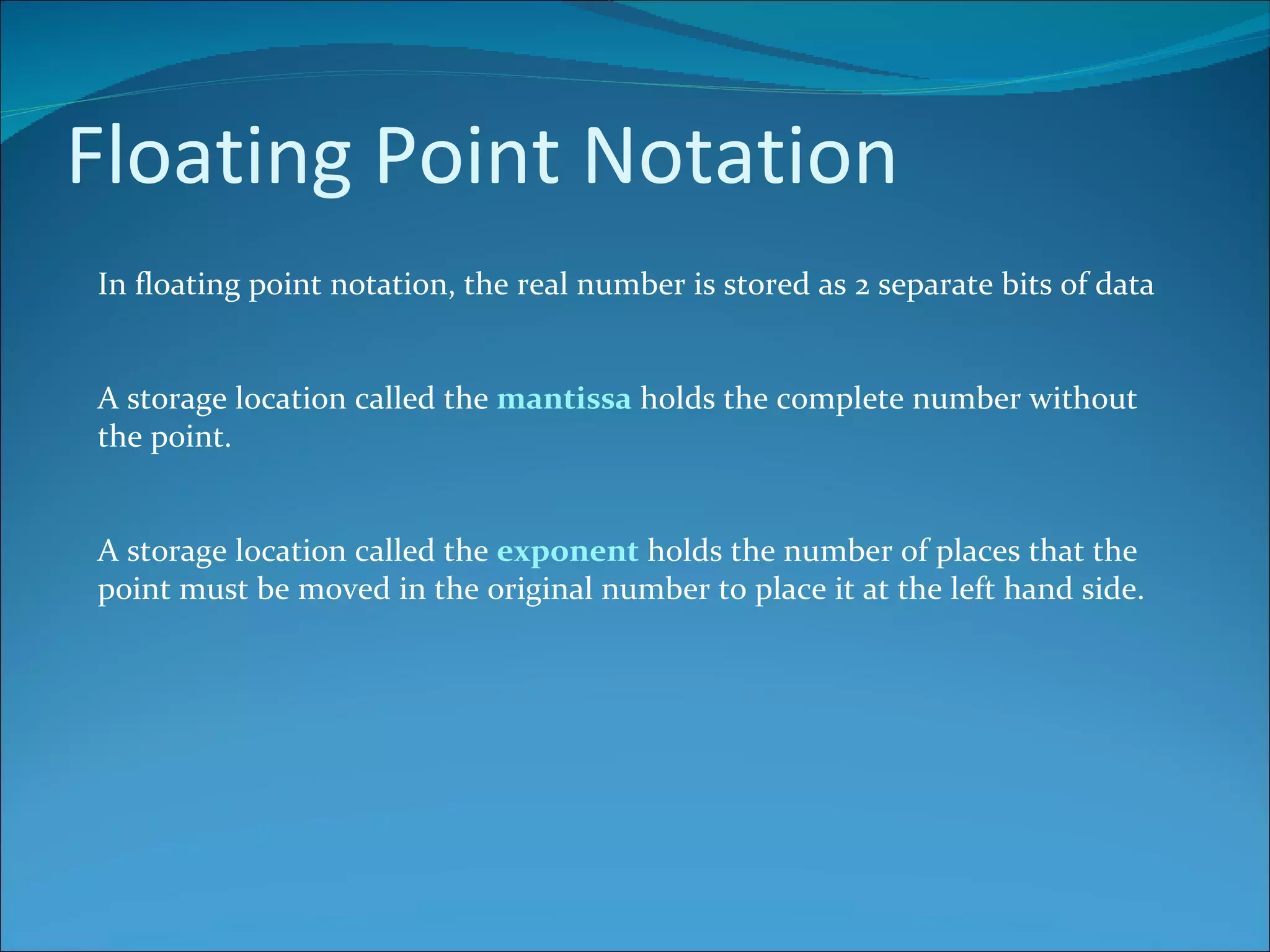 Floating Point Notation In floating point notation, the real number is stored as 2 separate bits of data A storage location called the  mantissa  holds the complete number without the point. A storage location called the  exponent  holds the number of places that the point must be moved in the original number to place it at the left hand side. 