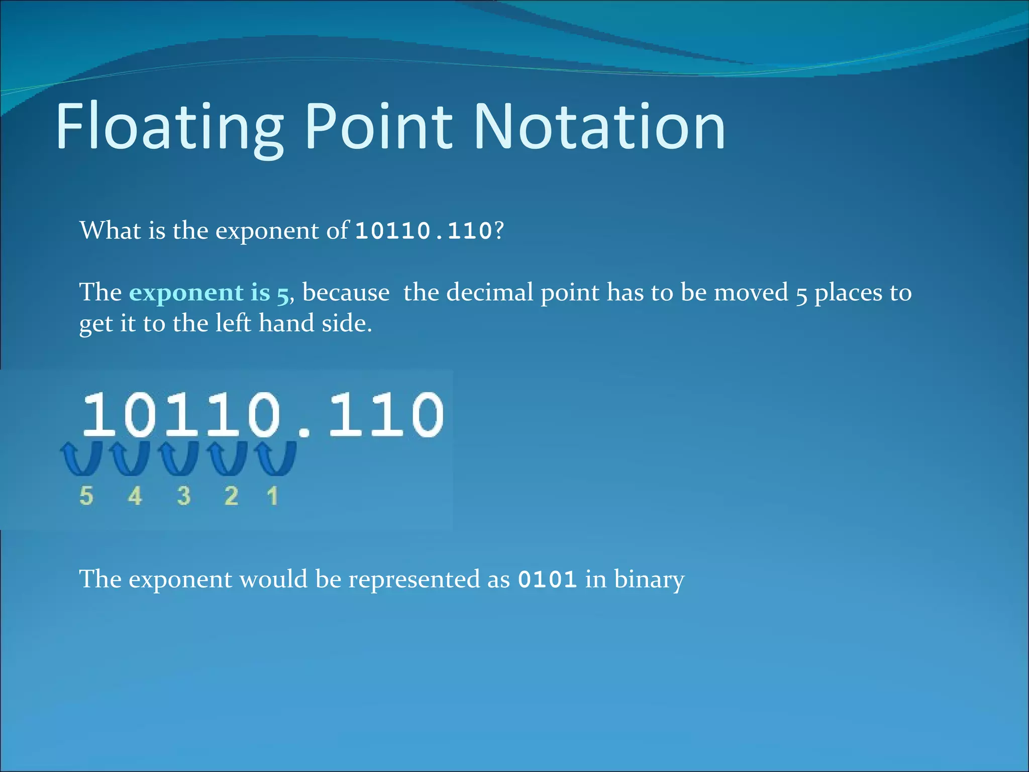 Floating Point Notation What is the exponent of  10110.110 ? The  exponent is 5 , because  the decimal point has to be moved 5 places to get it to the left hand side. The exponent would be represented as  0101  in binary 