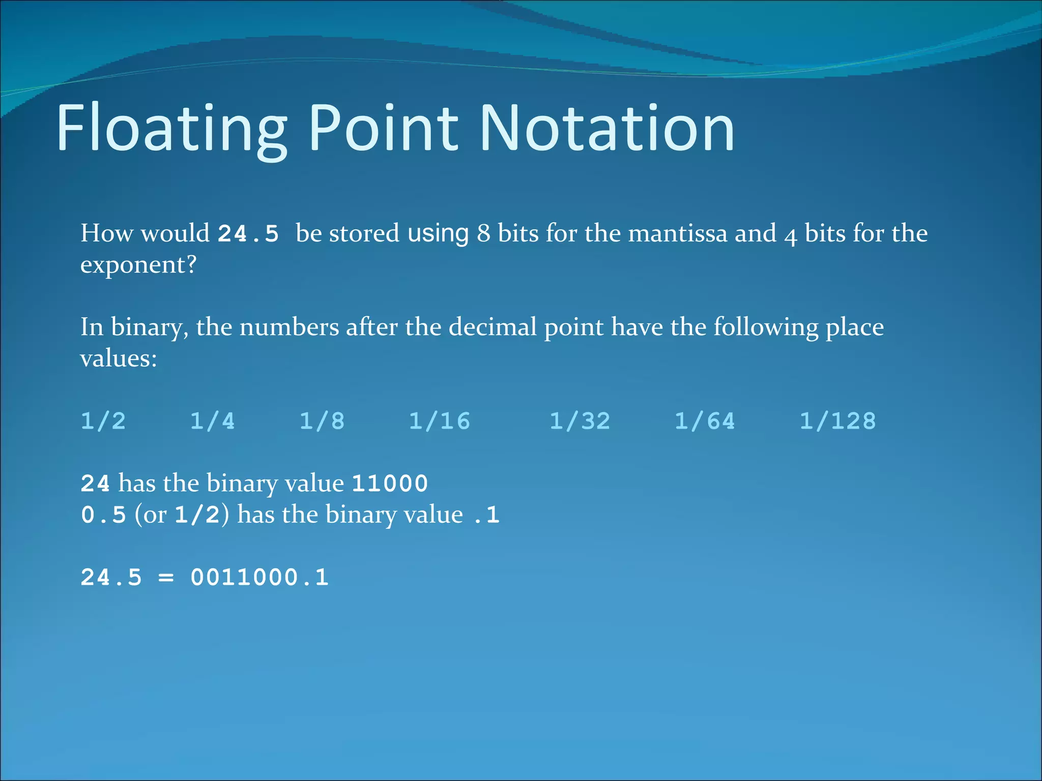 Floating Point Notation How would  24.5  be stored  using  8 bits for the mantissa and 4 bits for the exponent?  In binary, the numbers after the decimal point have the following place values: 1/2  1/4  1/8  1/16  1/32  1/64  1/128 24  has the binary value  11000 0.5  (or  1/2 ) has the binary value  .1 24.5 = 0011000.1 