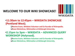 WELCOME TO OUR WIKI SHOWCASE!
•11:30am to 12:45pm – WIKIDATA SHOWCASE
(Pentland West).
Navino Evans, Wikidata Volunteer and Co-founder of Histropedia.
Ewan McAndrew, Wikimedian at Edinburgh University.
•2.15pm to 3pm – WIKIDATA – ADVANCED QUERY
WORKSHOP (Holyrood).
Navino Evans, Wikidata Volunteer and Co-founder of Histropedia.
Ewan McAndrew, Wikimedian at Edinburgh University.
 