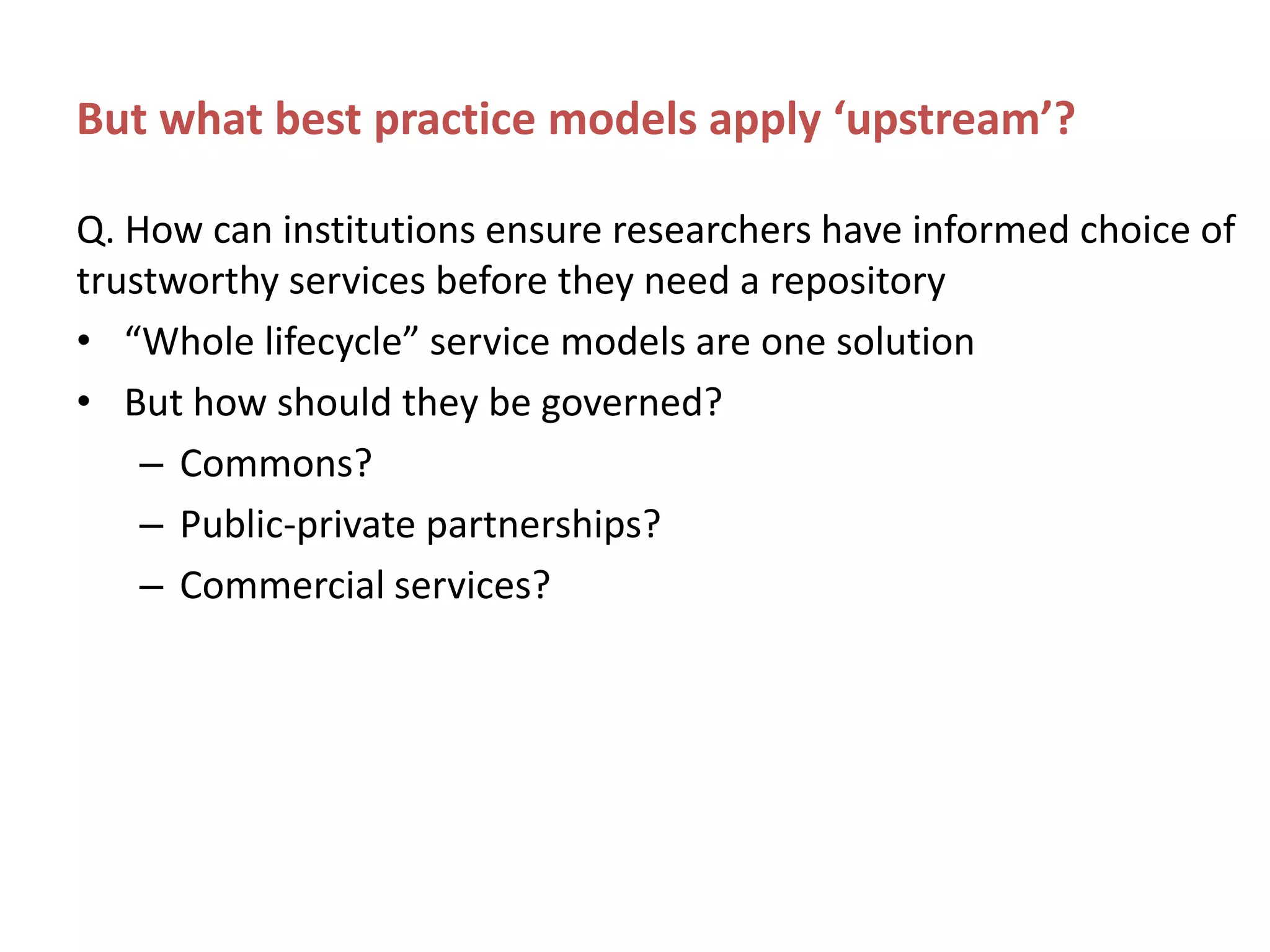 But what best practice models apply ‘upstream’?
Q. How can institutions ensure researchers have informed choice of
trustworthy services before they need a repository
• “Whole lifecycle” service models are one solution
• But how should they be governed?
– Commons?
– Public-private partnerships?
– Commercial services?
 