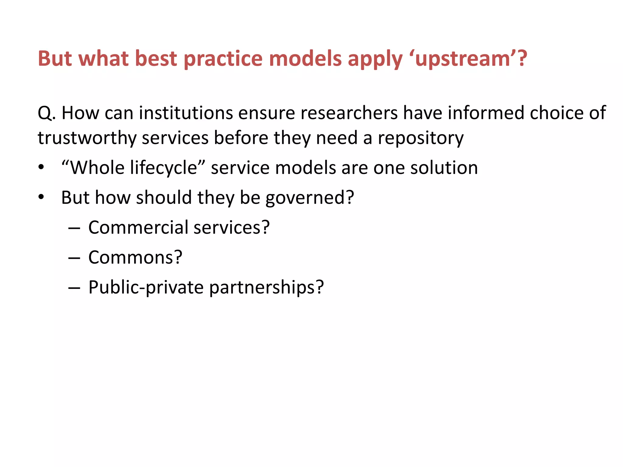 But what best practice models apply ‘upstream’?
Q. How can institutions ensure researchers have informed choice of
trustworthy services before they need a repository
• “Whole lifecycle” service models are one solution
• But how should they be governed?
– Commercial services?
– Commons?
– Public-private partnerships?
 