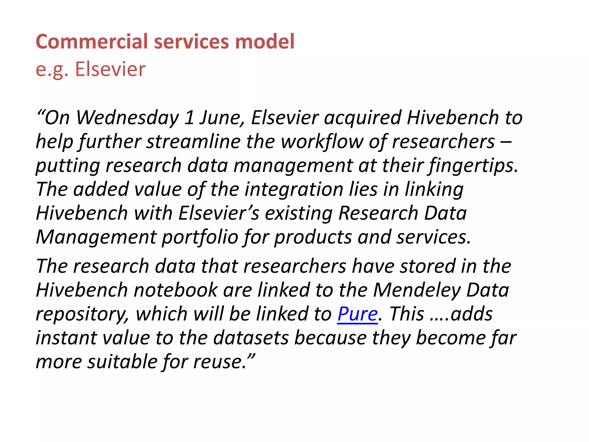 Commercial services model
e.g. Elsevier
“On Wednesday 1 June, Elsevier acquired Hivebench to
help further streamline the workflow of researchers –
putting research data management at their fingertips.
The added value of the integration lies in linking
Hivebench with Elsevier’s existing Research Data
Management portfolio for products and services.
The research data that researchers have stored in the
Hivebench notebook are linked to the Mendeley Data
repository, which will be linked to Pure. This ….adds
instant value to the datasets because they become far
more suitable for reuse.”
 